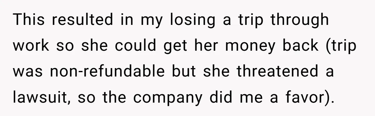 This resulted in my losing a trip through work so she could get her money back (trip was non-refundable but she threatened a lawsuit, so the company did me a...