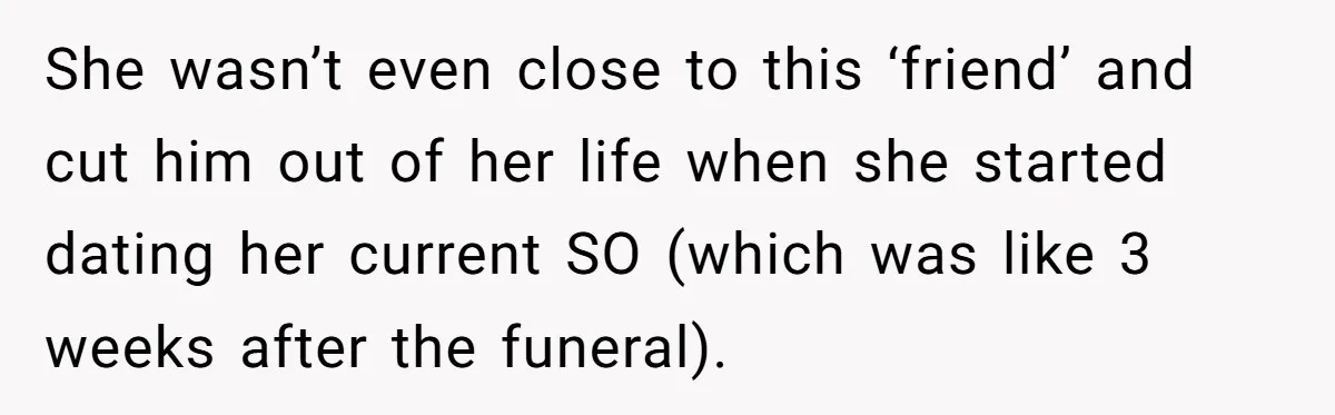 She wasn’t even close to this ‘friend’ and cut him out of her life when she started dating her current SO (which was like 3 weeks after the funeral).
