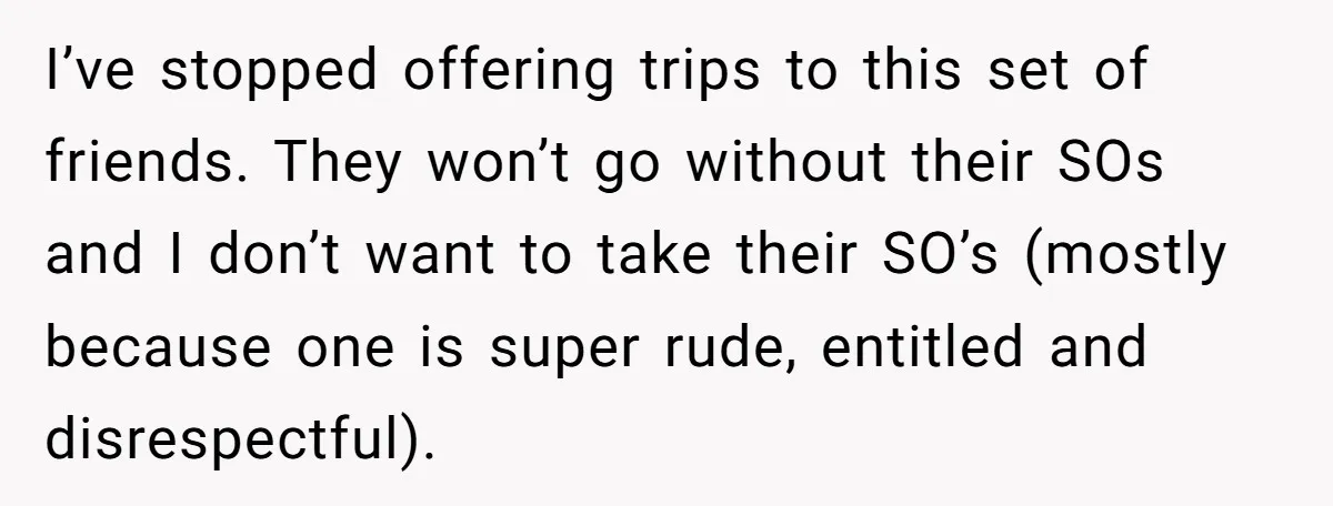 I’ve stopped offering trips to this set of friends. They won’t go without their SOs and I don’t want to take their SO’s (mostly because one is super rude, entitled...
