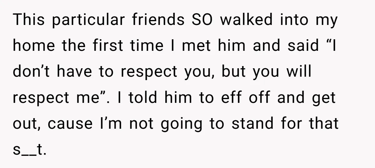 This particular friends SO walked into my home the first time I met him and said “I don’t have to respect you, but you will respect me”. I told him...