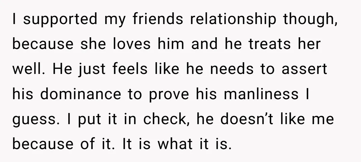 I supported my friends relationship though, because she loves him and he treats her well. He just feels like he needs to assert his dominance to prove his manliness I...