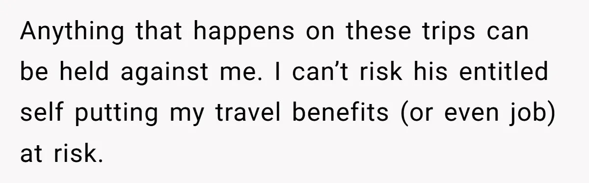 Anything that happens on these trips can be held against me. I can’t risk his entitled self putting my travel benefits (or even job) at risk.