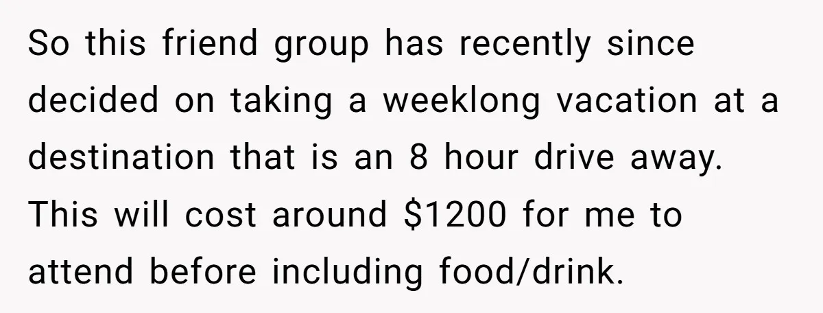 So this friend group has recently since decided on taking a weeklong vacation at a destination that is an 8 hour drive away. This will cost around $1200 for me...