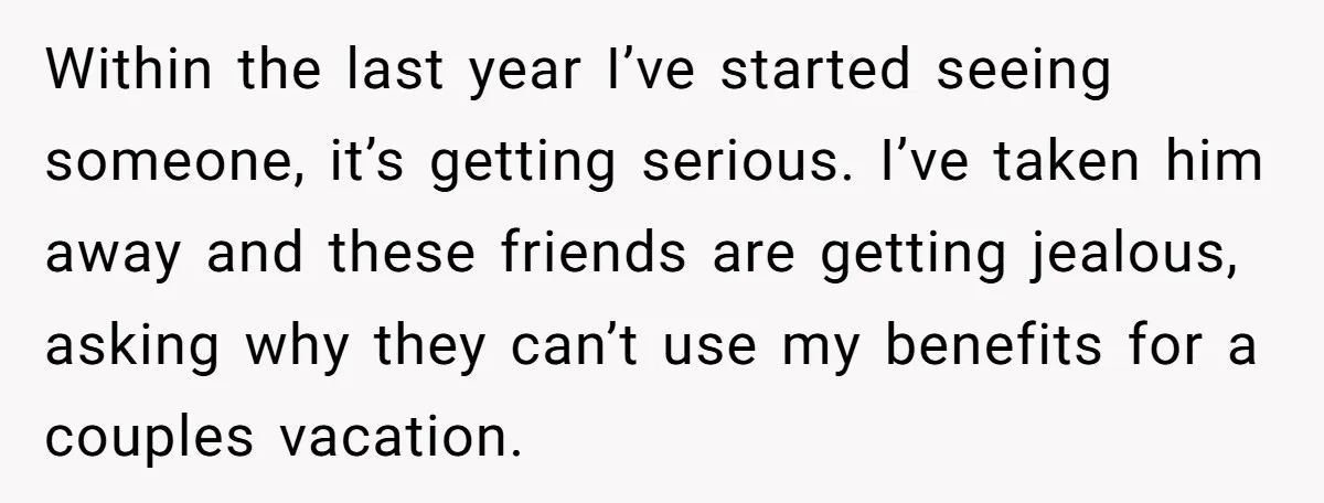 Within the last year I’ve started seeing someone, it’s getting serious. I’ve taken him away and these friends are getting jealous, asking why they can’t use my benefits for a...