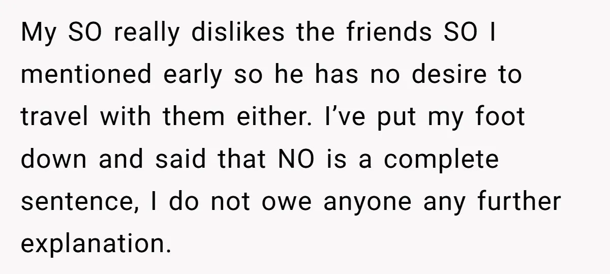 My SO really dislikes the friends SO I mentioned early so he has no desire to travel with them either. I’ve put my foot down and said that NO is...
