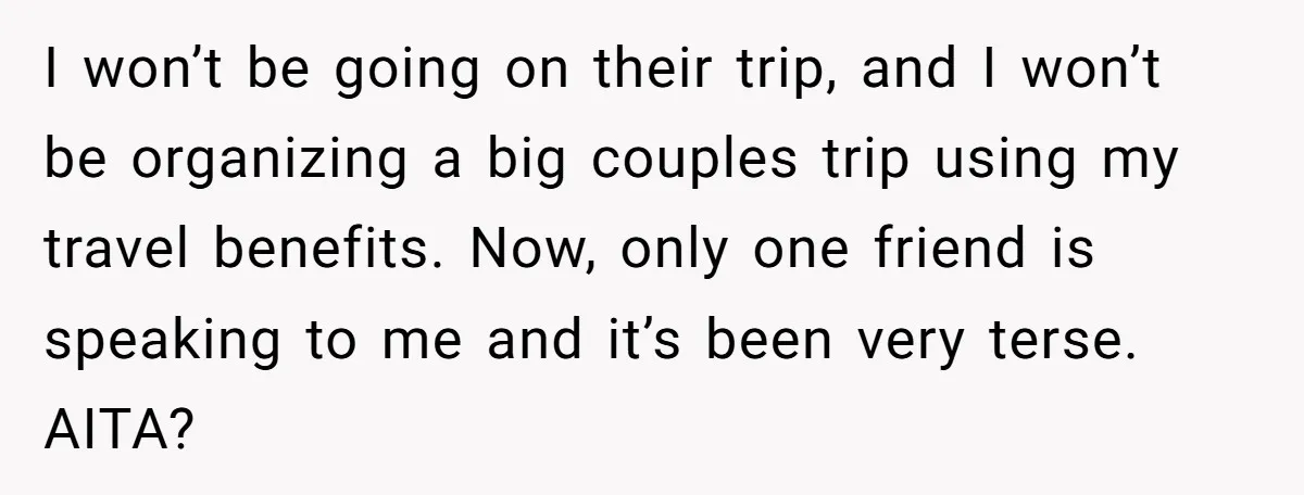 I won’t be going on their trip, and I won’t be organizing a big couples trip using my travel benefits. Now, only one friend is speaking to me and it’s...