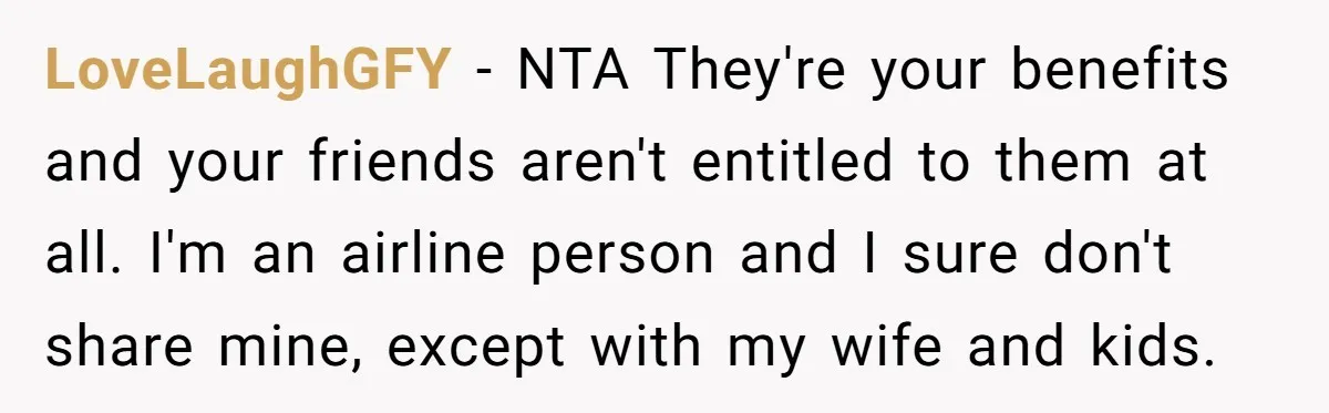 LoveLaughGFY − NTA They're your benefits and your friends aren't entitled to them at all. I'm an airline person and I sure don't share mine, except with my wife and...