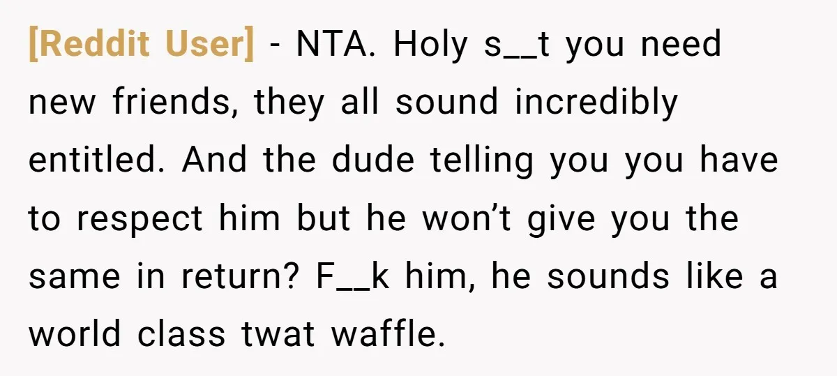 [Reddit User] − NTA. Holy s__t you need new friends, they all sound incredibly entitled. And the dude telling you you have to respect him but he won’t give you...