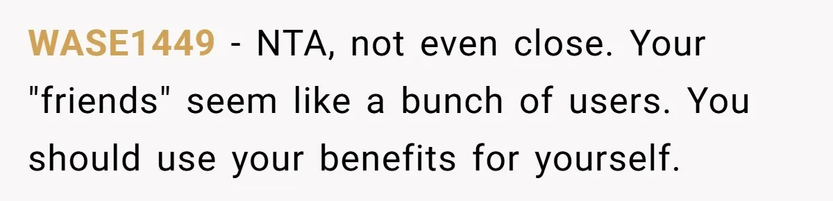 WASE1449 − NTA, not even close. Your "friends" seem like a bunch of users. You should use your benefits for yourself.