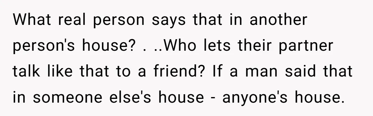 What real person says that in another person's house? . ..Who lets their partner talk like that to a friend? If a man said that in someone else's house -...