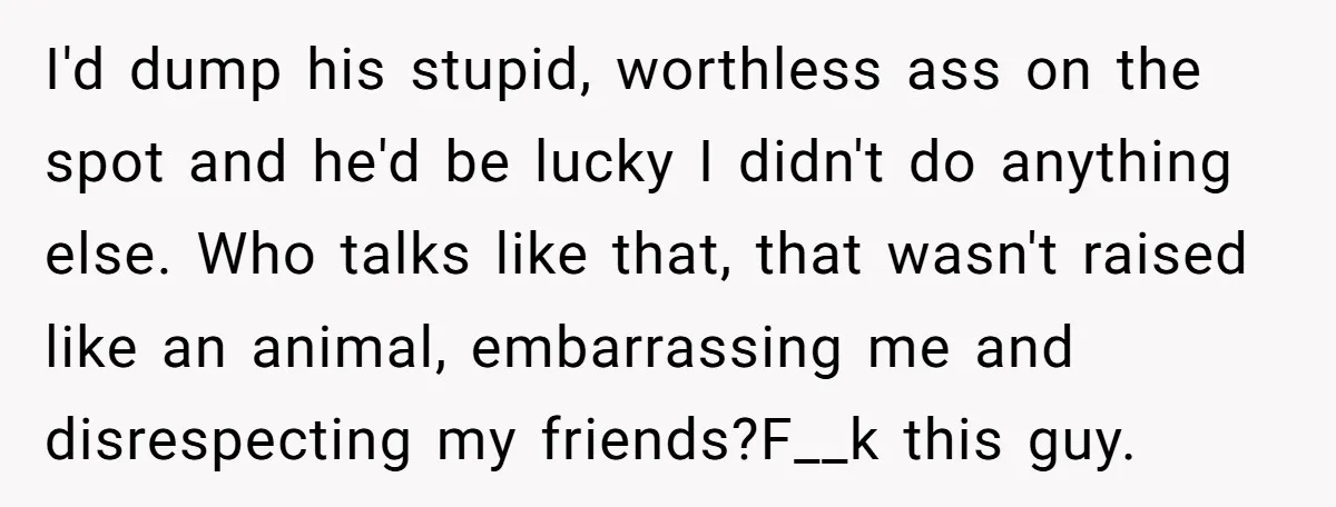 I'd dump his stupid, worthless ass on the spot and he'd be lucky I didn't do anything else. Who talks like that, that wasn't raised like an animal, embarrassing me...