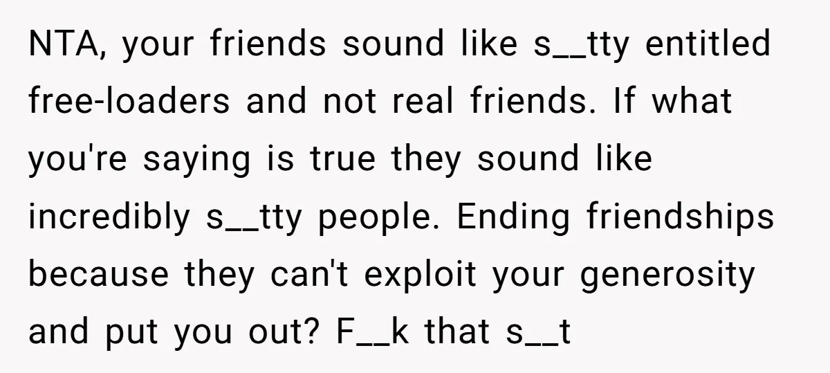 NTA, your friends sound like s__tty entitled free-loaders and not real friends. If what you're saying is true they sound like incredibly s__tty people. Ending friendships because they can't exploit...