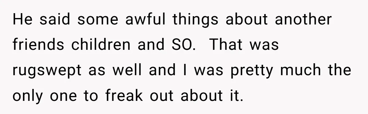 He said some awful things about another friends children and SO. That was rugswept as well and I was pretty much the only one to freak out about it.
