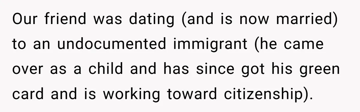 Our friend was dating (and is now married) to an undocumented immigrant (he came over as a child and has since got his green card and is working toward citizenship).
