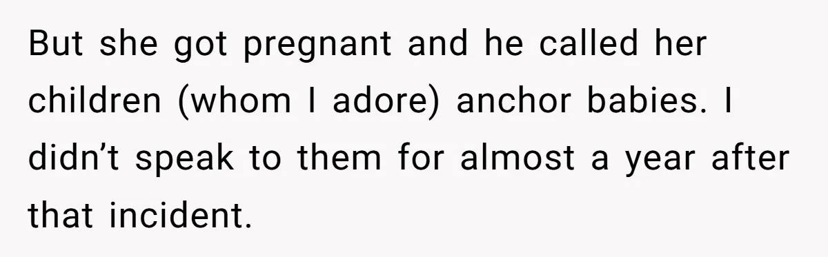 But she got pregnant and he called her children (whom I adore) anchor babies. I didn’t speak to them for almost a year after that incident.
