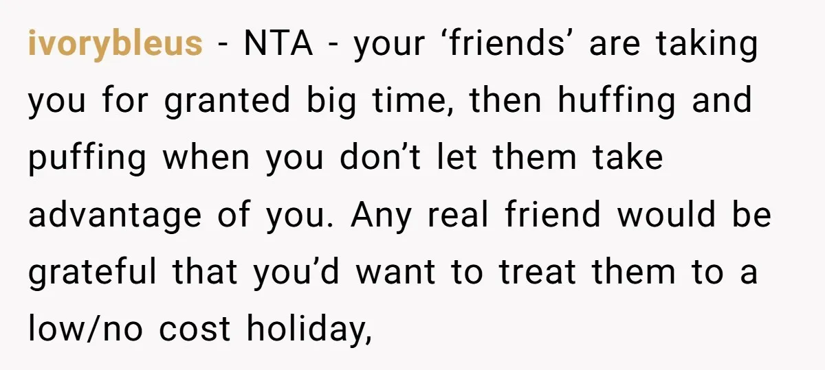 ivorybleus − NTA - your ‘friends’ are taking you for granted big time, then huffing and puffing when you don’t let them take advantage of you. Any real friend would...