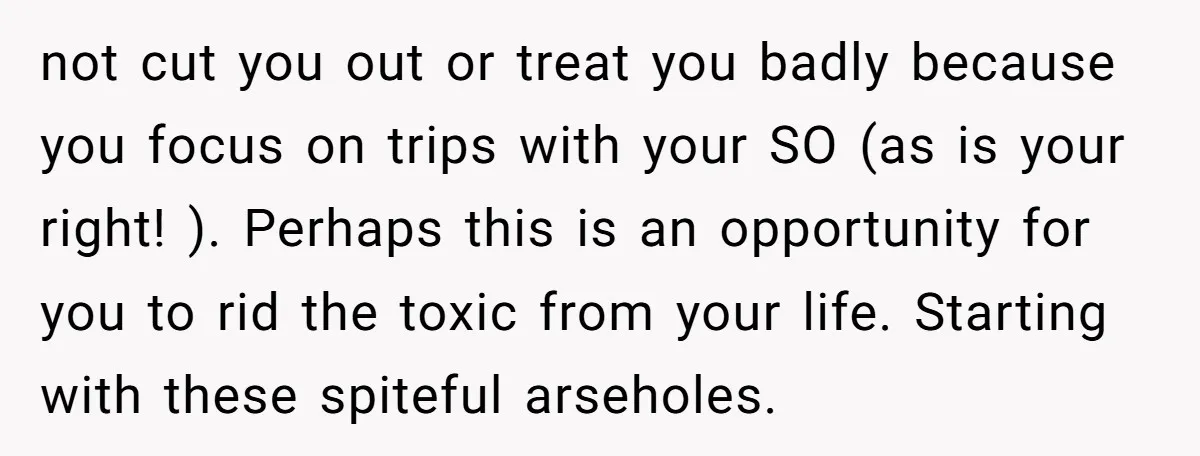not cut you out or treat you badly because you focus on trips with your SO (as is your right! ). Perhaps this is an opportunity for you to rid...