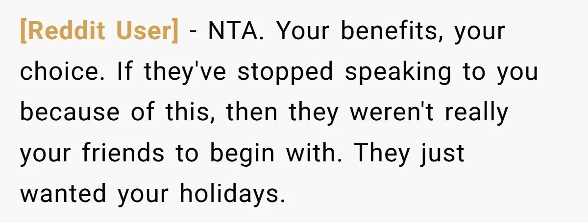 [Reddit User] − NTA. Your benefits, your choice. If they've stopped speaking to you because of this, then they weren't really your friends to begin with. They just wanted your...