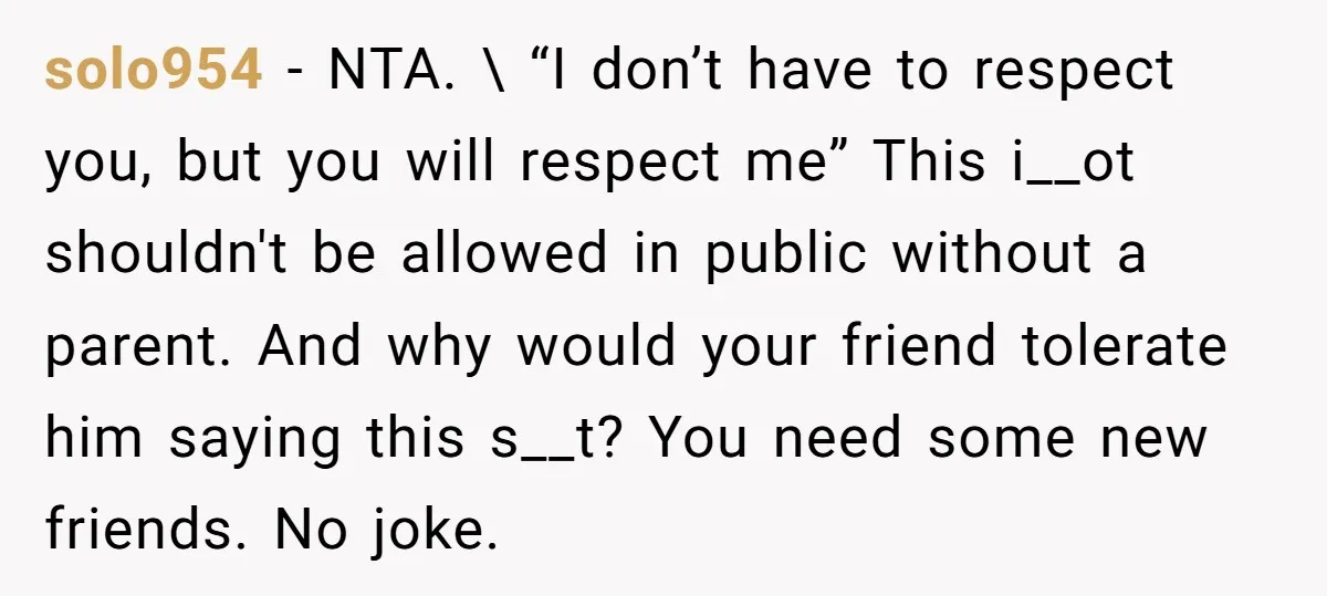 solo954 − NTA. \ “I don’t have to respect you, but you will respect me” This i__ot shouldn't be allowed in public without a parent. And why would your friend...