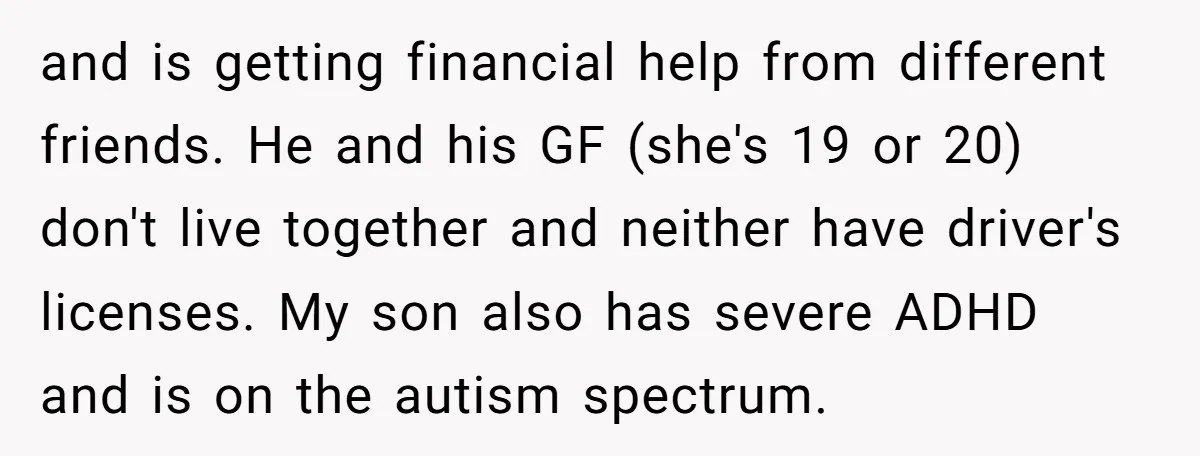 and is getting financial help from different friends. He and his GF (she's 19 or 20) don't live together and neither have driver's licenses. My son also has severe ADHD...
