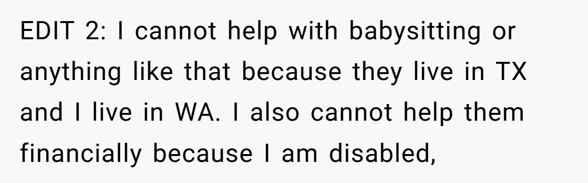 EDIT 2: I cannot help with babysitting or anything like that because they live in TX and I live in WA. I also cannot help them financially because I am...