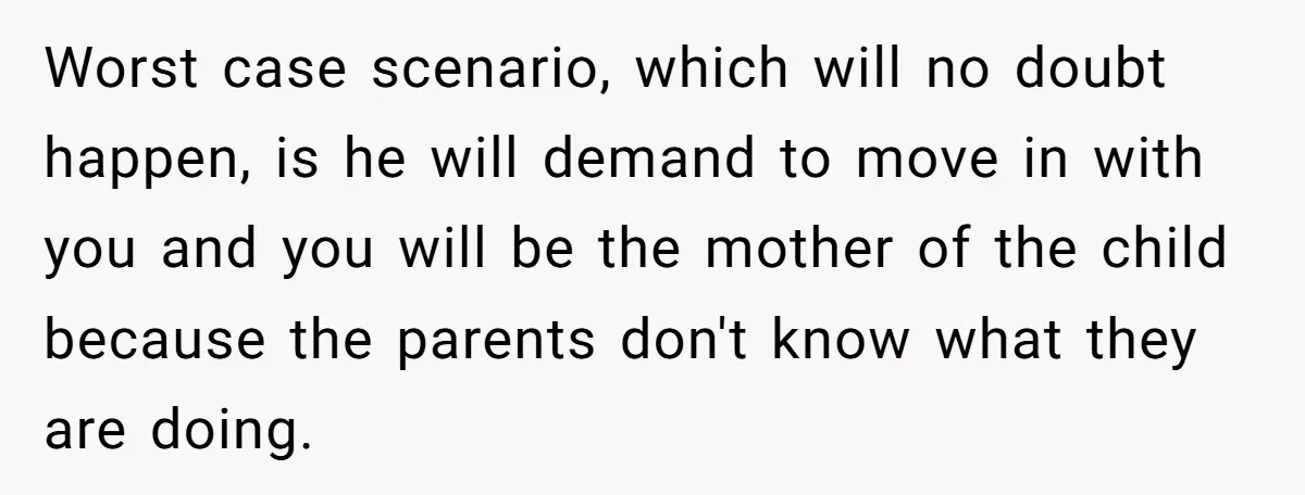 Worst case scenario, which will no doubt happen, is he will demand to move in with you and you will be the mother of the child because the parents don't...