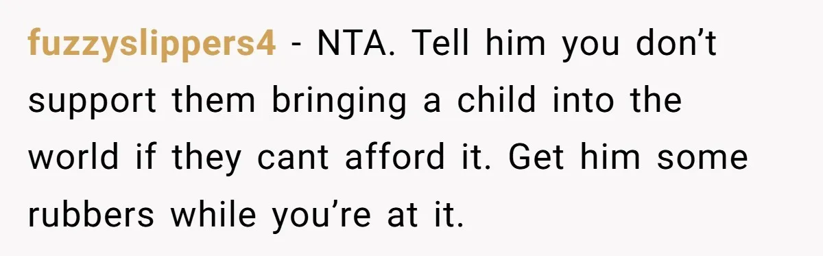 fuzzyslippers4 − NTA. Tell him you don’t support them bringing a child into the world if they cant afford it. Get him some rubbers while you’re at it.