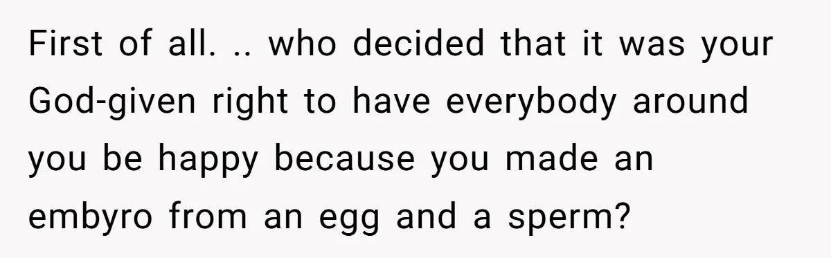 First of all. .. who decided that it was your God-given right to have everybody around you be happy because you made an embyro from an egg and a sperm?