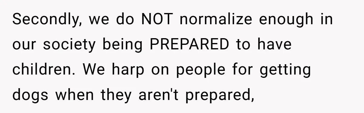 Secondly, we do NOT normalize enough in our society being PREPARED to have children. We harp on people for getting dogs when they aren't prepared,