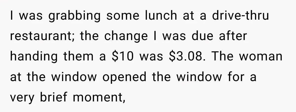 I was grabbing some lunch at a drive-thru restaurant; the change I was due after handing them a $10 was $3.08. The woman at the window opened the window for...