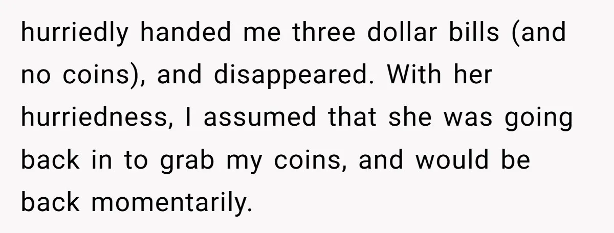 hurriedly handed me three dollar bills (and no coins), and disappeared. With her hurriedness, I assumed that she was going back in to grab my coins, and would be back...