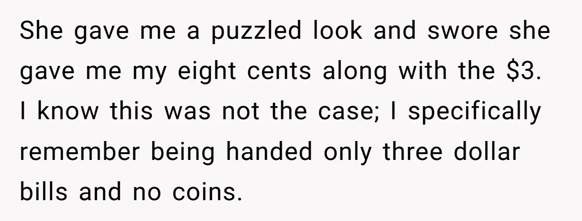 She gave me a puzzled look and swore she gave me my eight cents along with the $3. I know this was not the case; I specifically remember being handed...