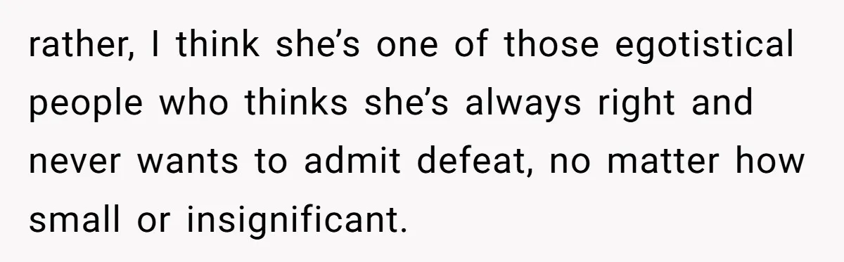 rather, I think she’s one of those egotistical people who thinks she’s always right and never wants to admit defeat, no matter how small or insignificant.