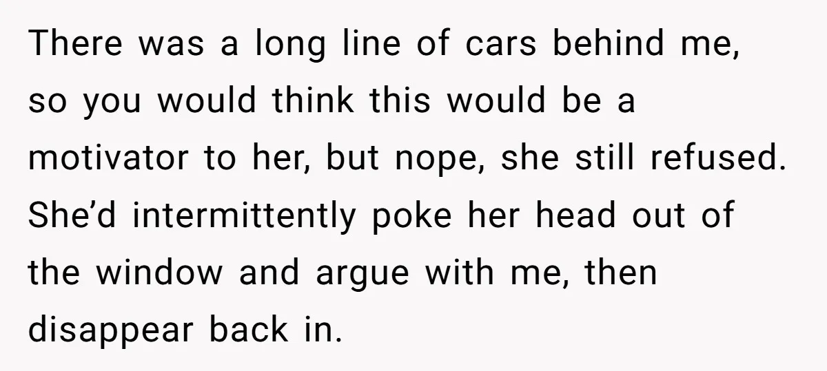There was a long line of cars behind me, so you would think this would be a motivator to her, but nope, she still refused. She’d intermittently poke her head...