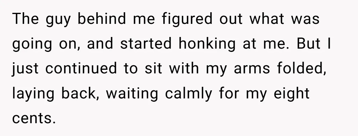 The guy behind me figured out what was going on, and started honking at me. But I just continued to sit with my arms folded, laying back, waiting calmly for...