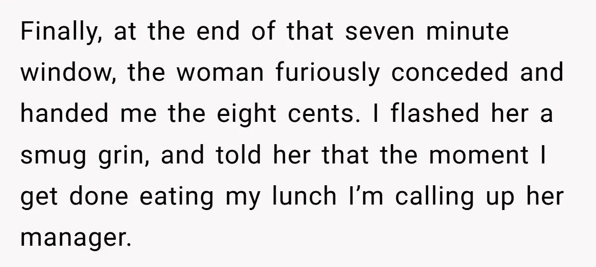 Finally, at the end of that seven minute window, the woman furiously conceded and handed me the eight cents. I flashed her a smug grin, and told her that the...