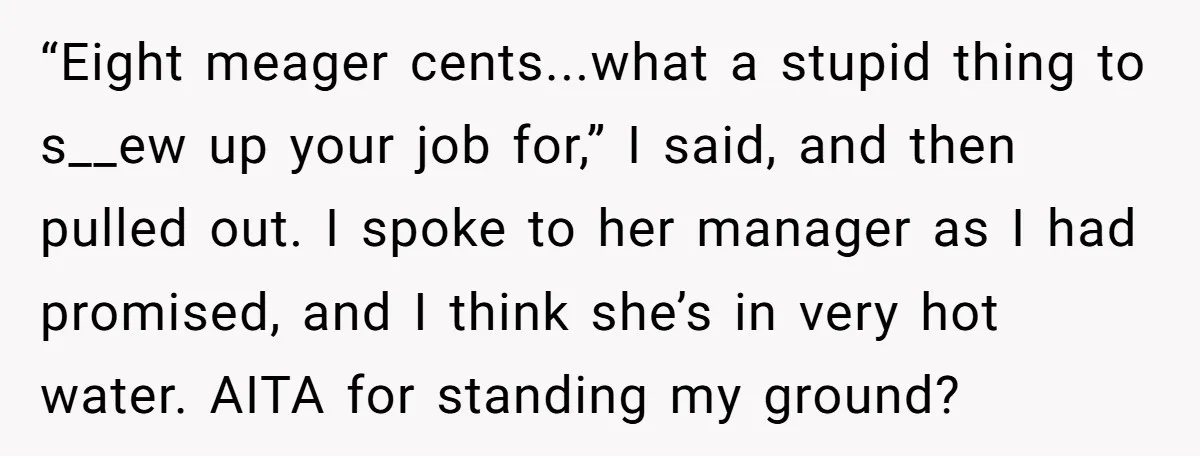 “Eight meager cents...what a stupid thing to s__ew up your job for,” I said, and then pulled out. I spoke to her manager as I had promised, and I think...