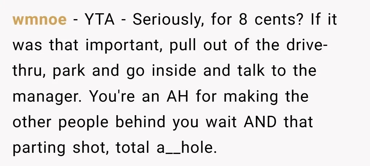 wmnoe − YTA - Seriously, for 8 cents? If it was that important, pull out of the drive-thru, park and go inside and talk to the manager. You're an AH...