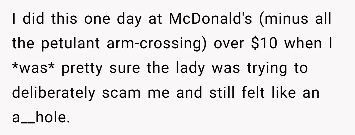 I did this one day at McDonald's (minus all the petulant arm-crossing) over $10 when I *was* pretty sure the lady was trying to deliberately scam me and still felt...