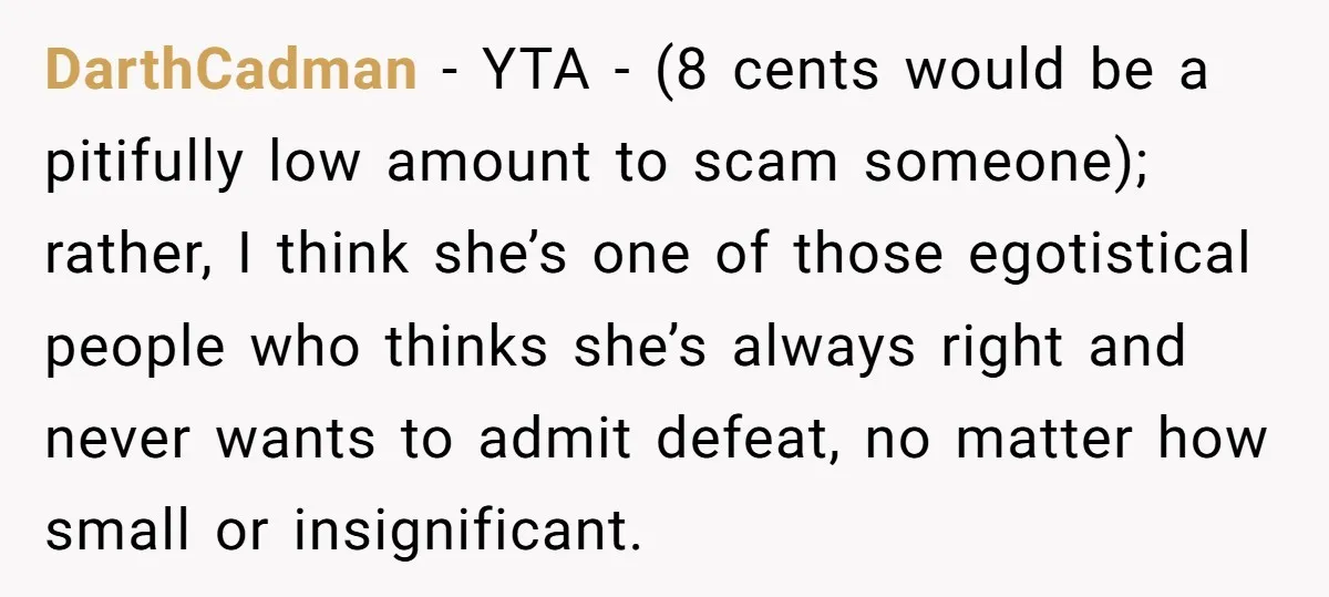 DarthCadman − YTA - (8 cents would be a pitifully low amount to scam someone); rather, I think she’s one of those egotistical people who thinks she’s always right and...