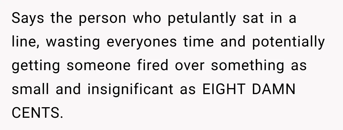 Says the person who petulantly sat in a line, wasting everyones time and potentially getting someone fired over something as small and insignificant as EIGHT DAMN CENTS.