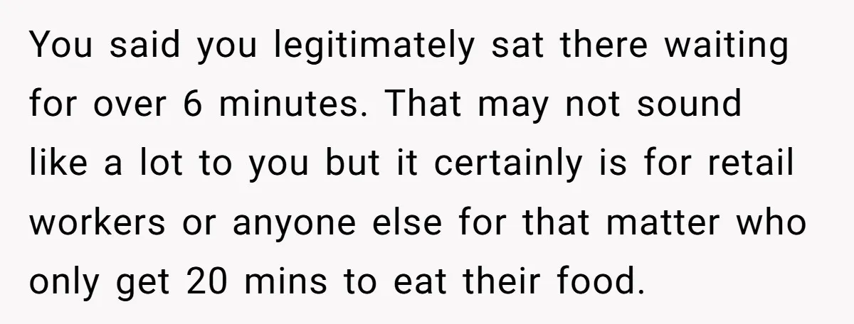 You said you legitimately sat there waiting for over 6 minutes. That may not sound like a lot to you but it certainly is for retail workers or anyone else...