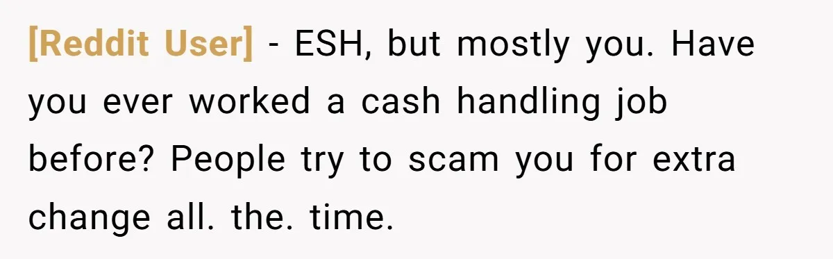 [Reddit User] − ESH, but mostly you. Have you ever worked a cash handling job before? People try to scam you for extra change all. the. time.