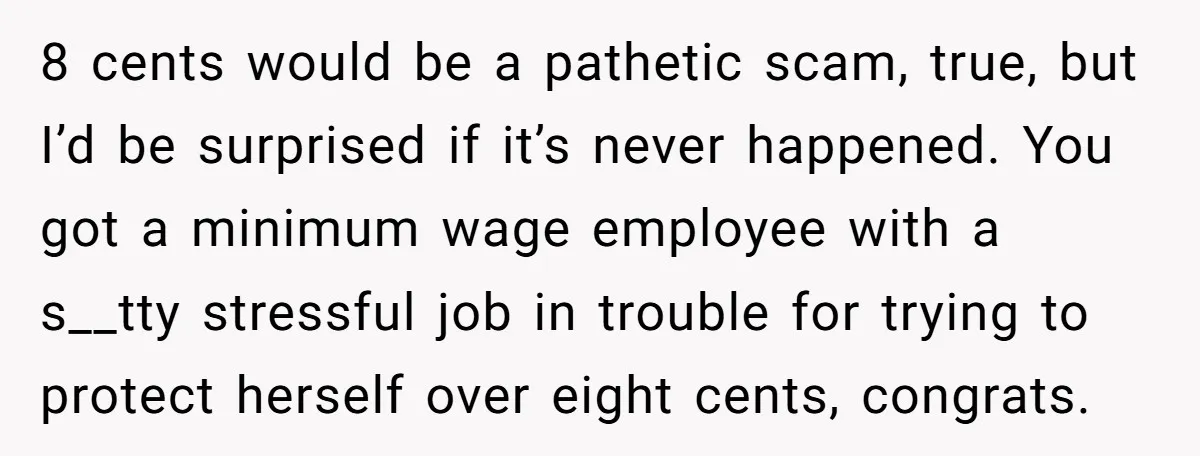 8 cents would be a pathetic scam, true, but I’d be surprised if it’s never happened. You got a minimum wage employee with a s__tty stressful job in trouble for...
