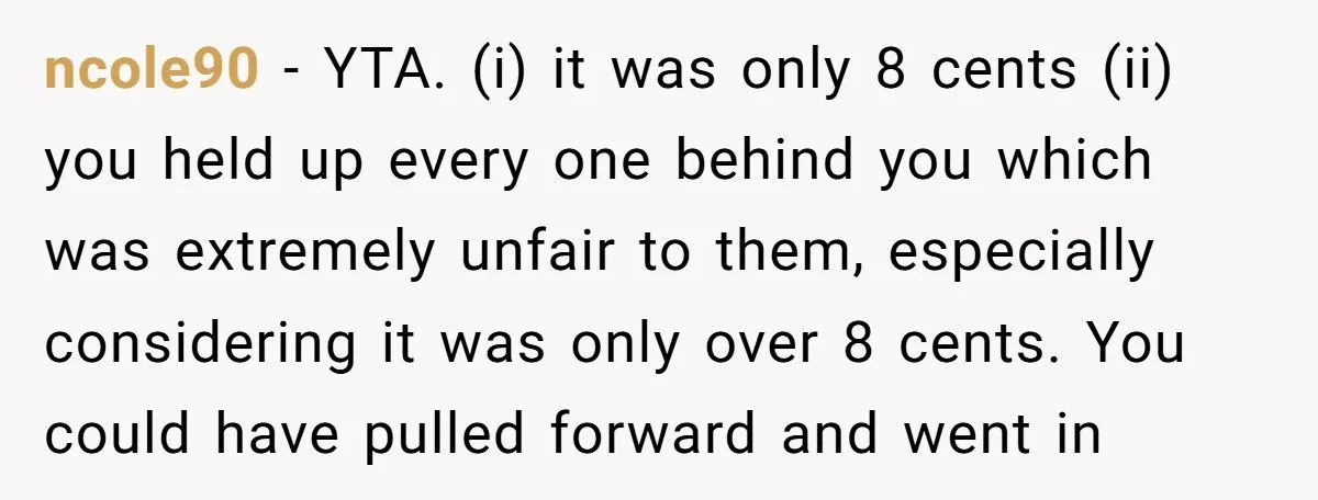 ncole90 − YTA. (i) it was only 8 cents (ii) you held up every one behind you which was extremely unfair to them, especially considering it was only over 8...