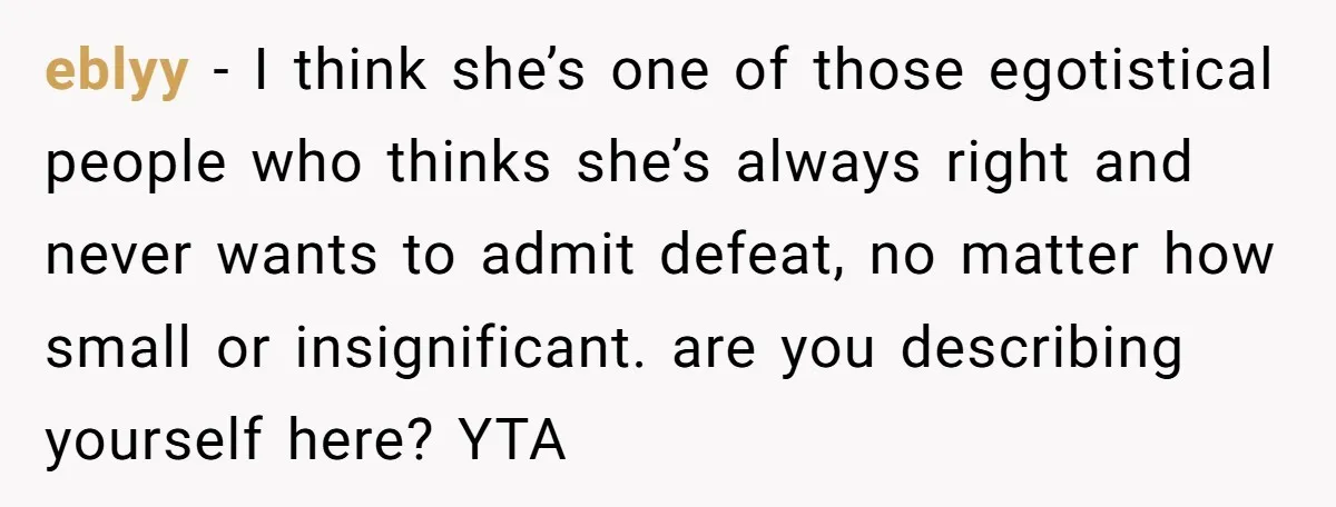eblyy − I think she’s one of those egotistical people who thinks she’s always right and never wants to admit defeat, no matter how small or insignificant. are you describing...