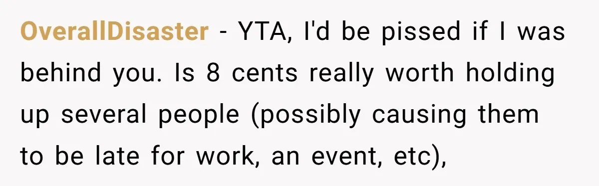 OverallDisaster − YTA, I'd be pissed if I was behind you. Is 8 cents really worth holding up several people (possibly causing them to be late for work, an event,...