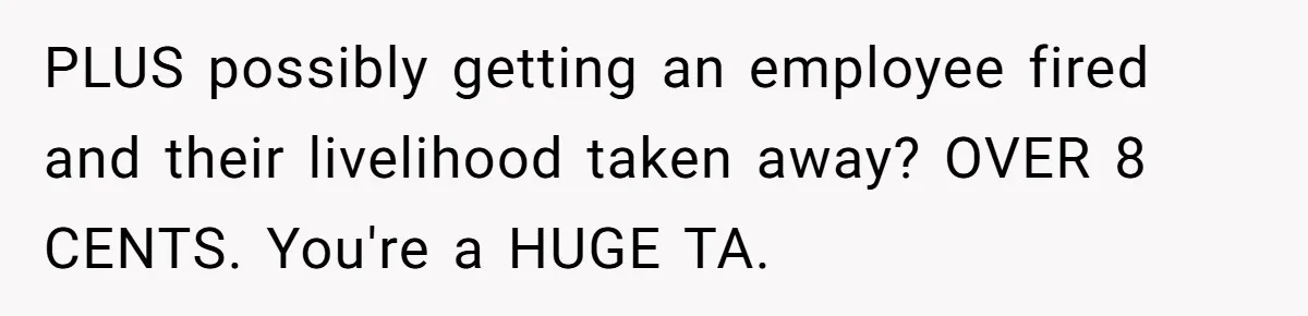 PLUS possibly getting an employee fired and their livelihood taken away? OVER 8 CENTS. You're a HUGE TA.
