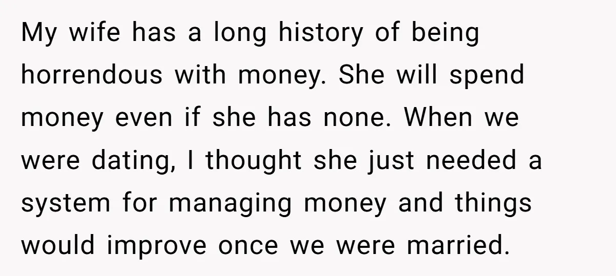 My wife has a long history of being horrendous with money. She will spend money even if she has none. When we were dating, I thought she just needed a...