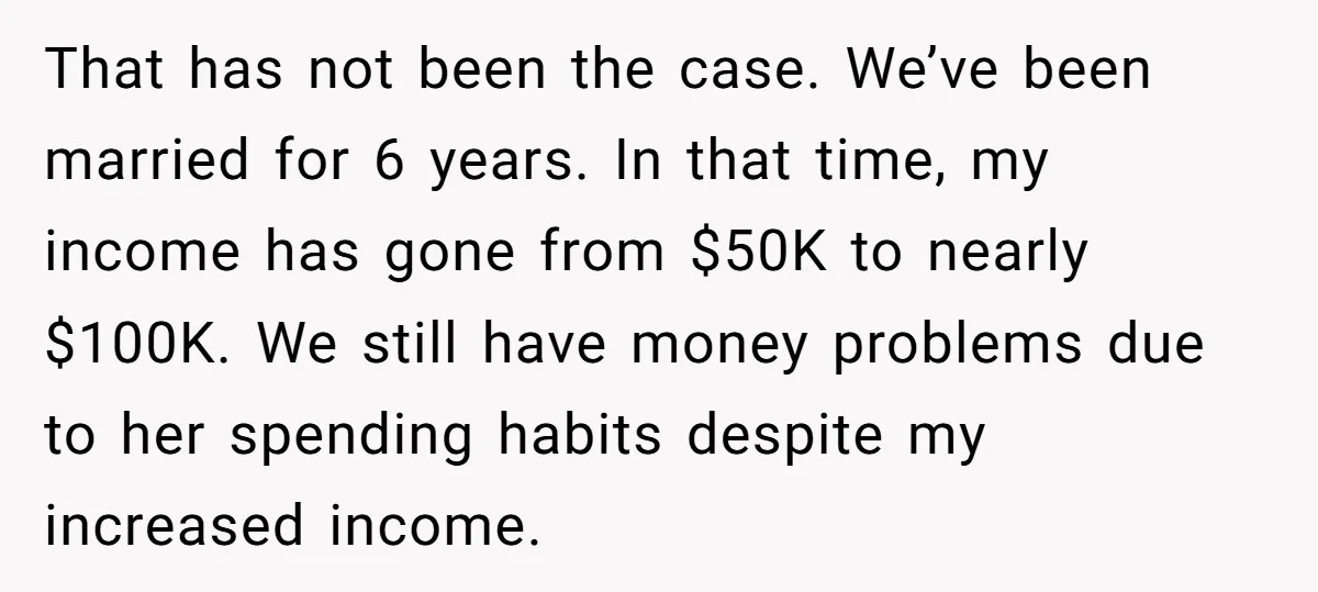 That has not been the case. We’ve been married for 6 years. In that time, my income has gone from $50K to nearly $100K. We still have money problems due...